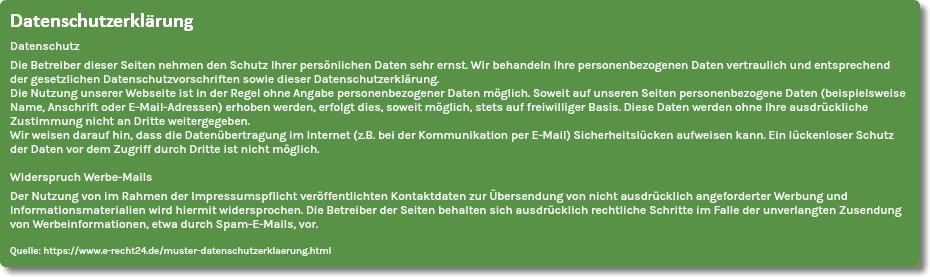 Datenschutzerklärung
Datenschutz
Die Betreiber dieser Seiten nehmen den Schutz Ihrer persönlichen Daten sehr ernst. Wir behandeln Ihre personenbezogenen Daten vertraulich und entsprechend der gesetzlichen Datenschutzvorschriften sowie dieser Datenschutzerklärung. Die Nutzung unserer Webseite ist in der Regel ohne Angabe personenbezogener Daten möglich. Soweit auf unseren Seiten personenbezogene Daten (beispielsweise Name, Anschrift oder E-Mail-Adressen) erhoben werden, erfolgt dies, soweit möglich, stets auf freiwilliger Basis. Diese Daten werden ohne Ihre ausdrückliche Zustimmung nicht an Dritte weitergegeben.
Wir weisen darauf hin, dass die Datenübertragung im Internet (z.B. bei der Kommunikation per E-Mail) Sicherheitslücken aufweisen kann. Ein lückenloser Schutz der Daten vor dem Zugriff durch Dritte ist nicht möglich. Widerspruch Werbe-Mails
Der Nutzung von im Rahmen der Impressumspflicht veröffentlichten Kontaktdaten zur Übersendung von nicht ausdrücklich angeforderter Werbung und Informationsmaterialien wird hiermit widersprochen. Die Betreiber der Seiten behalten sich ausdrücklich rechtliche Schritte im Falle der unverlangten Zusendung von Werbeinformationen, etwa durch Spam-E-Mails, vor. Quelle: https://www.e-recht24.de/muster-datenschutzerklaerung.html